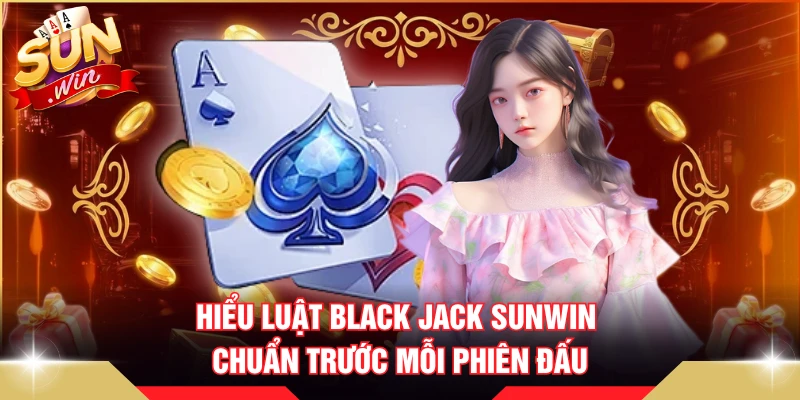 Hiểu luật Black Jack SUNWIN chuẩn trước mỗi phiên đấu